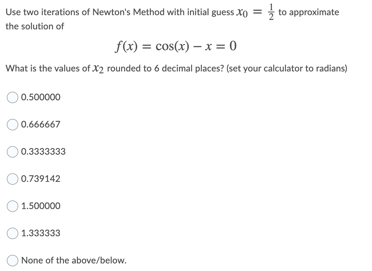 Use two iterations of Newton's Method with initial guess Xo
to approximate
the solution of
f(x) = cos(x) – x = 0
What is the values of X2 rounded to 6 decimal places? (set your calculator to radians)
0.500000
0.666667
0.3333333
0.739142
1.500000
1.333333
None of the above/below.
1/2
