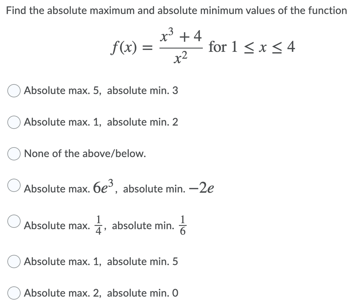 Find the absolute maximum and absolute minimum values of the function
x³ + 4
f(x) :
for 1 < x < 4
x2
Absolute max. 5, absolute min. 3
Absolute max. 1, absolute min. 2
None of the above/below.
Absolute max. 6e³, absolute min. -2e
1
Absolute max.
1
+, absolute min.
6.
Absolute max. 1, absolute min. 5
Absolute max. 2, absolute min. O
