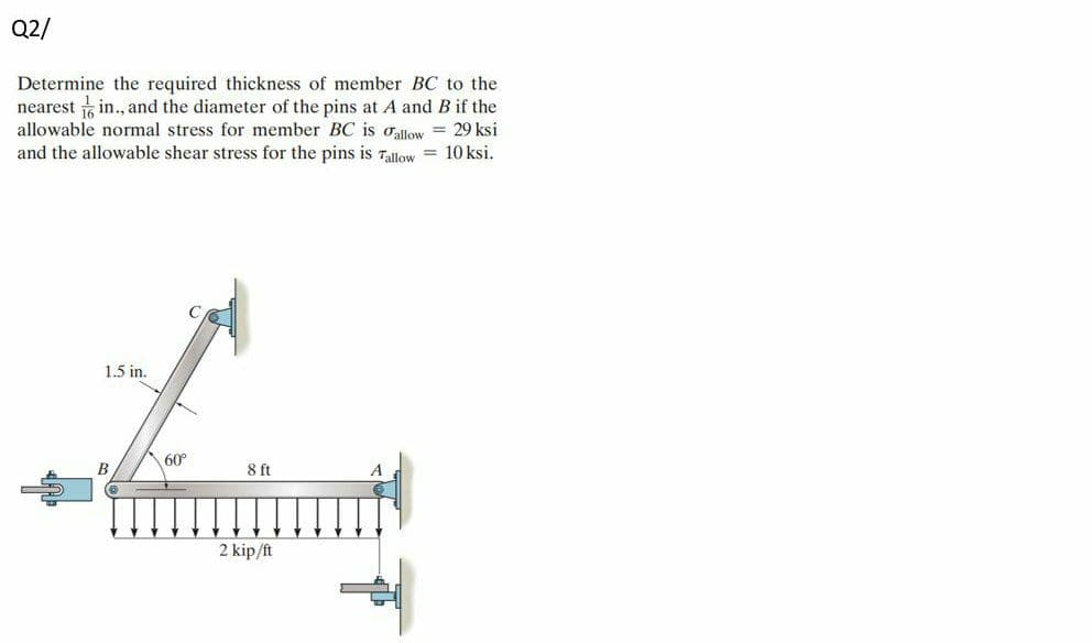 Q2/
Determine the required thickness of member BC to the
nearest in., and the diameter of the pins at A and B if the
allowable normal stress for member BC is oallow = 29 ksi
and the allowable shear stress for the pins is 7alliow = 10 ksi.
1.5 in.
60°
2 kip/ft
