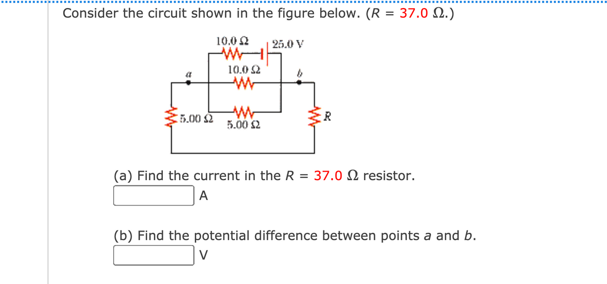Consider the circuit shown in the figure below. (R = 37.0 .)
10.0 2
25.0 V
10.0 2
5.002
5.00 2
(a) Find the current in the R = 37.0 N resistor.
A
(b) Find the potential difference between points a and b.
V
