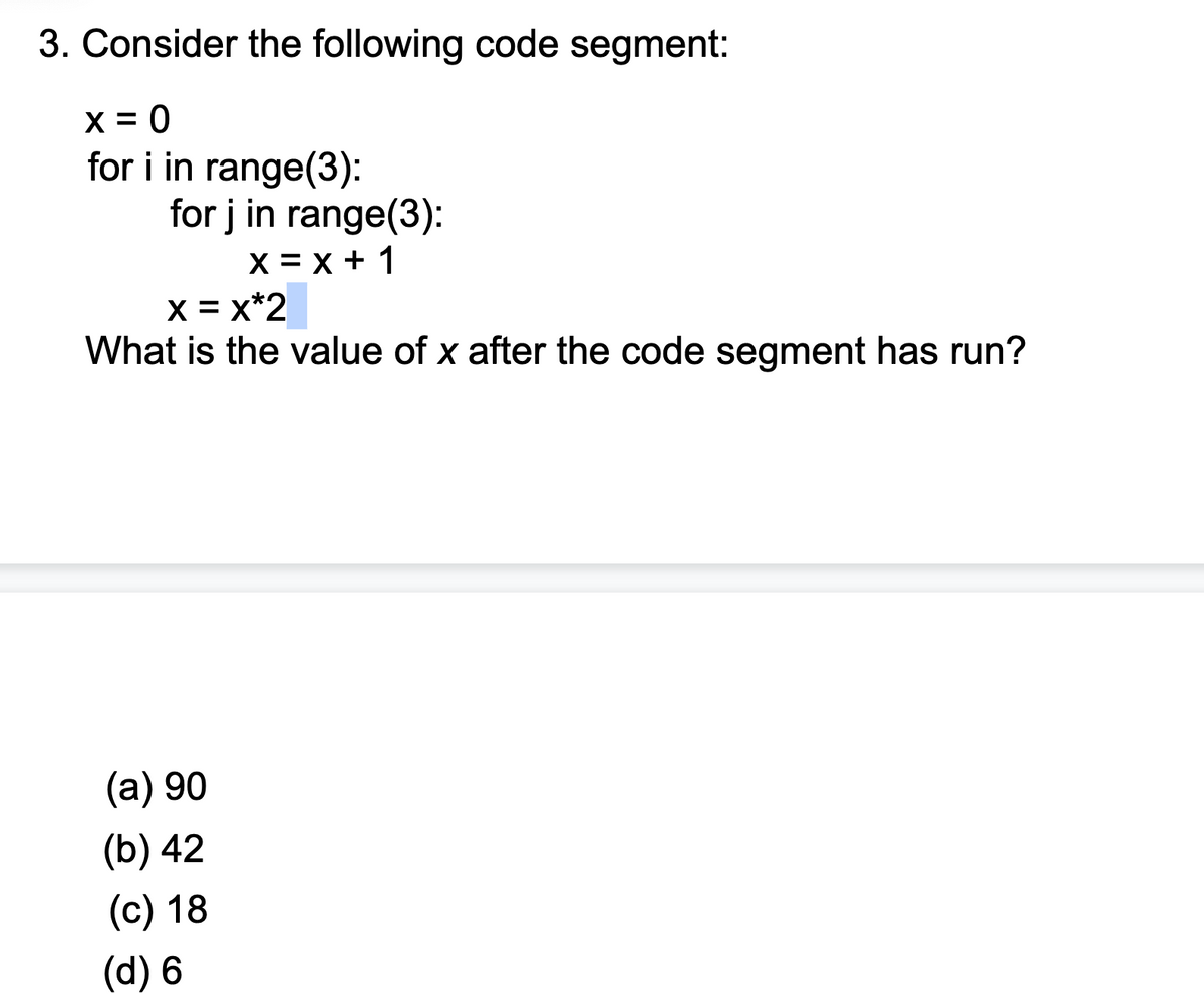3. Consider the following code segment:
X = 0
for i in range(3):
for j in range(3):
х3х+ 1
X = x*2
What is the value of x after the code segment has run?
(a) 90
(b) 42
(с) 18
(d) 6
