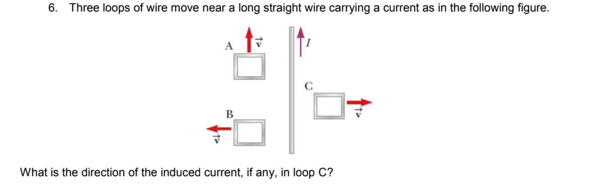 6. Three loops of wire move near a long straight wire carrying a current as in the following figure.
A
C
B
What is the direction of the induced current, if any, in loop C?
