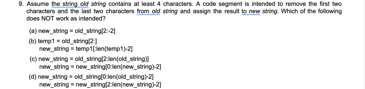 9. Assume the string old string contains at least 4 characters. A code segment is intended to remove the first two
characters and the last two characters from old string and assign the result to new string. Which of the following
does NOT work as intended?
(a) new_string = old_string[2:-2]
(b) temp1 = old_string[2:]
new_string = temp1[:len(temp1)-2]
%3D
(c) new_string = old_string[2:len(old_string)]
new_string = new_string[0:len(new_string)-2]
(d) new_string = old_string[0:len(old_string)-2]
new_string = new_string[2:len(new_string)-2]
