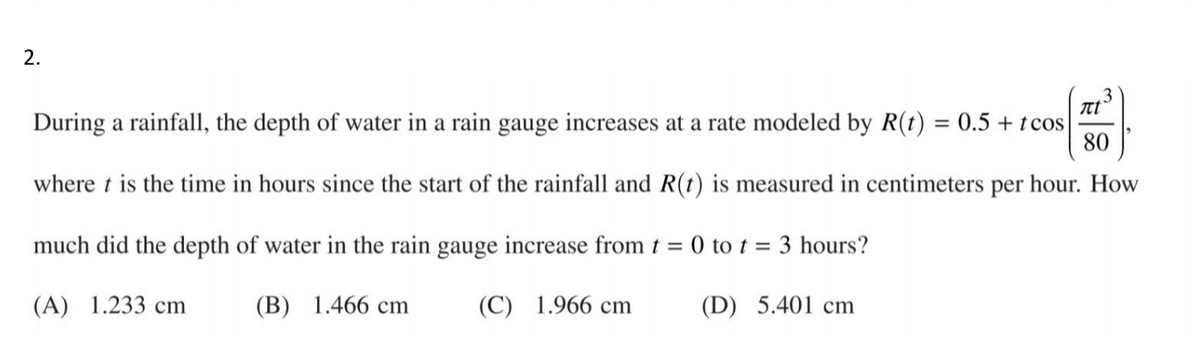2.
During a rainfall, the depth of water in a rain gauge increases at a rate modeled by R(t) = 0.5 + tcos
80
where t is the time in hours since the start of the rainfall and R(t) is measured in centimeters per hour. How
much did the depth of water in the rain gauge increase from t = 0 to t = 3 hours?
(A) 1.233 cm
(B) 1.466 cm
(C) 1.966 cm
(D) 5.401 cm
