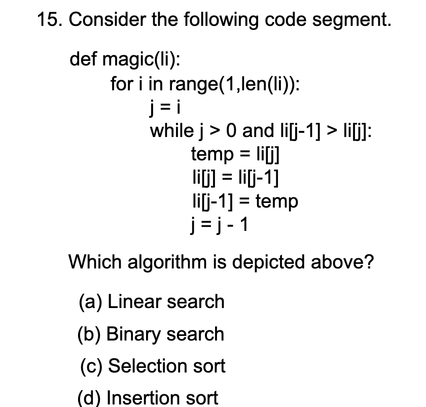 15. Consider the following code segment.
def magic(li):
for i in range(1,len(li)):
j = i
while j> 0 and li[j-1] > li[j]:
temp = lilj]
lif] = lij-1]
lij-1] = temp
j = j - 1
%3D
Which algorithm is depicted above?
(a) Linear search
(b) Binary search
(c) Selection sort
(d) Insertion sort
