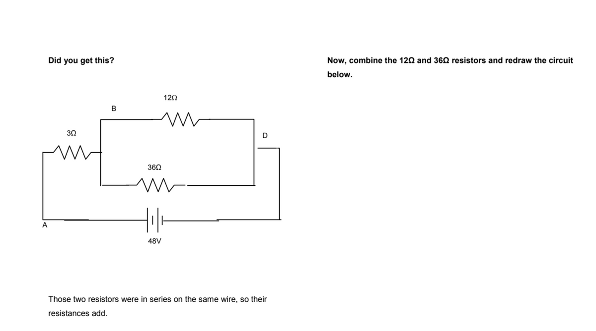 Did you get this?
Now, combine the 120 and 360 resistors and redraw the circuit
below.
12Ω
в
30
D
360
A
48V
Those two resistors were in series on the same wire, so their
resistances add.
