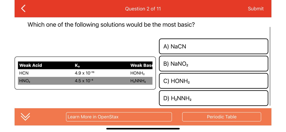 <
Which one of the following solutions would be the most basic?
Weak Acid
HCN
HNO₂
Ka
4.9 x 10-1⁰
4.5 x 10-4
Question 2 of 11
Learn More in OpenStax
Weak Bas
HONH,
H₂NNH₂
A) NaCN
B) NaNO₂
C) HONH,
D) H₂NNH₂
Periodic Table
Submit