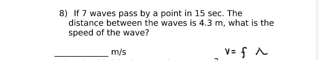 8) If 7 waves pass by a point in 15 sec. The
distance between the waves is 4.3 m, what is the
speed of the wave?
m/s
V= f A
