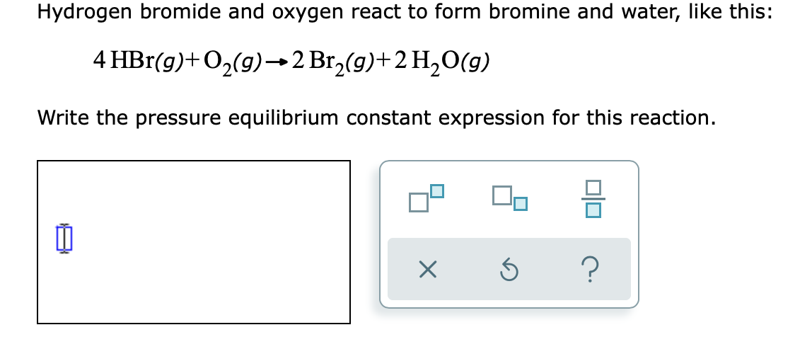 Hydrogen bromide and oxygen react to form bromine and water, like this:
4 HBr(g)+O2(g)→2 Br,(g)+2 H2O(g)
Write the pressure equilibrium constant expression for this reaction.
?
