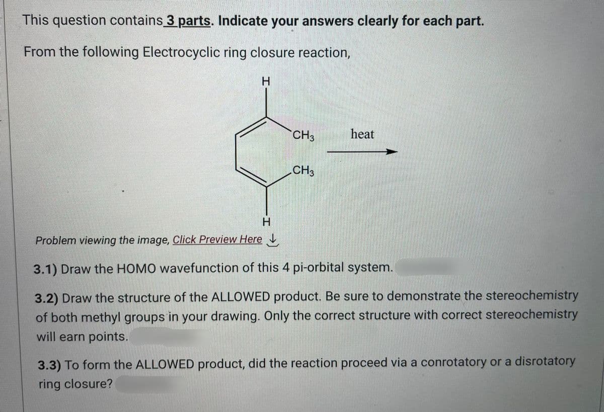This question contains 3 parts. Indicate your answers clearly for each part.
From the following Electrocyclic ring closure reaction,
H
T
CH3
CH3
heat
H
Problem viewing the image, Click Preview Here
3.1) Draw the HOMO wavefunction of this 4 pi-orbital system.
3.2) Draw the structure of the ALLOWED product. Be sure to demonstrate the stereochemistry
of both methyl groups in your drawing. Only the correct structure with correct stereochemistry
will earn points.
3.3) To form the ALLOWED product, did the reaction proceed via a conrotatory or a disrotatory
ring closure?