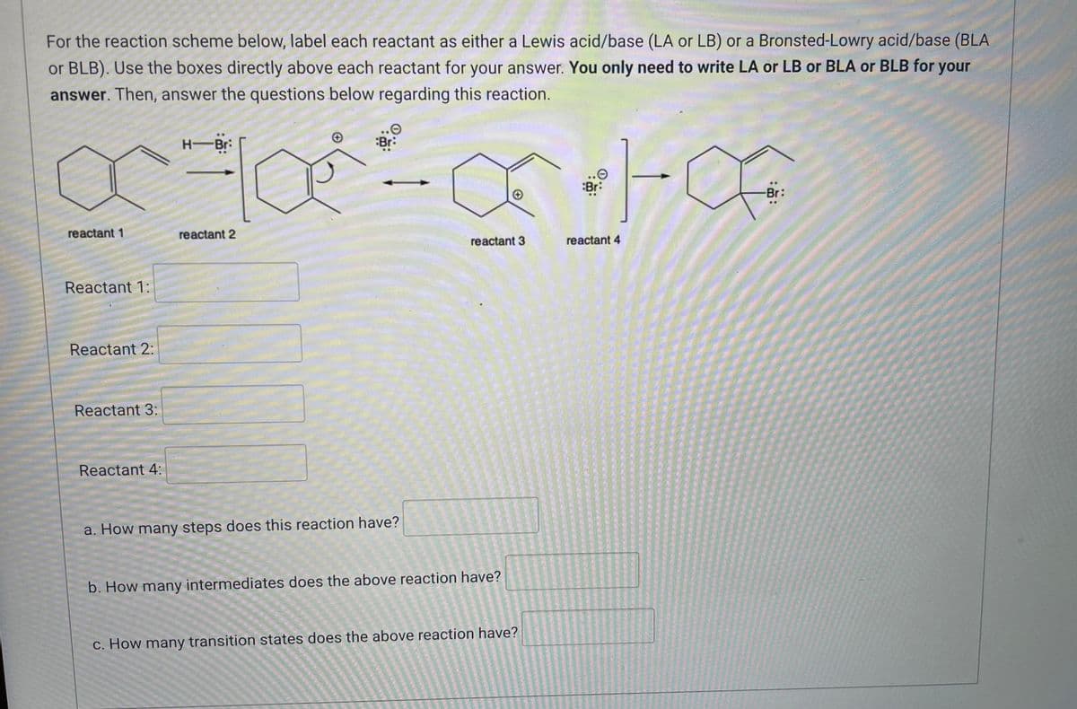 For the reaction scheme below, label each reactant as either a Lewis acid/base (LA or LB) or a Bronsted-Lowry acid/base (BLA
or BLB). Use the boxes directly above each reactant for your answer. You only need to write LA or LB or BLA or BLB for your
answer. Then, answer the questions below regarding this reaction.
H-Bri
Br:
ata
Br:
reactant 1
reactant 2
reactant 3
reactant 4
Reactant 1:
Reactant 2:
Reactant 3:
Reactant 4:
a. How many steps does this reaction have?
b. How many intermediates does the above reaction have?
c. How many transition states does the above reaction have?
Br: