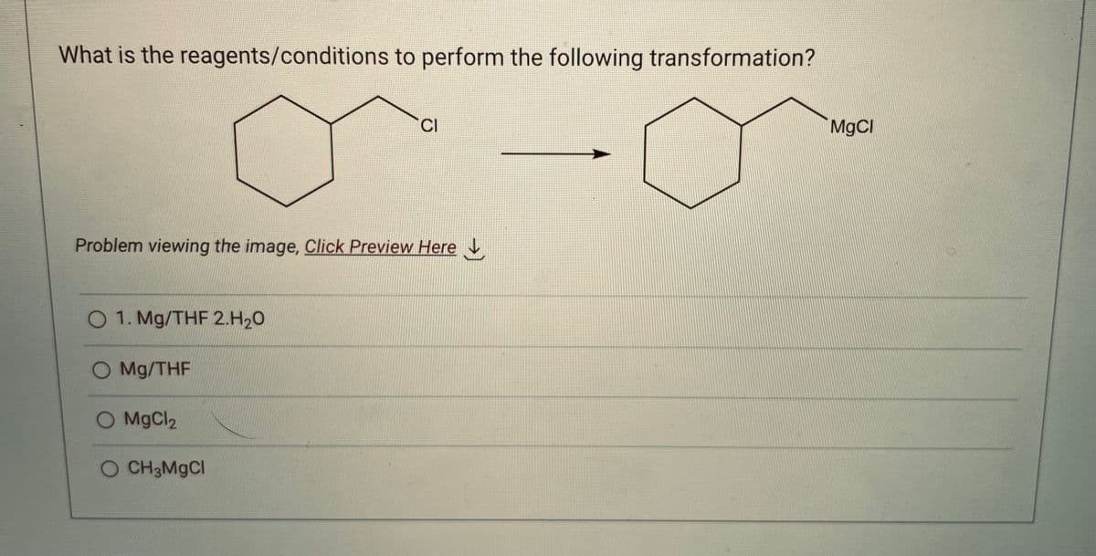 What is the reagents/conditions to perform the following transformation?
Problem viewing the image, Click Preview Here
O 1. Mg/THF 2.H₂0
O Mg/THF
CI
O MgCl₂
O CH3MgCl
MgCl