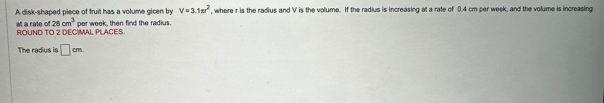 A disk-shaped piece of fruit has a volume gicen by V=3.1², where r is the radius and V is the volume. If the radius is increasing at a rate of 0.4 cm per week, and the volume is increasing
3
at a rate of 28 cm³ per week, then find the radius.
ROUND TO 2 DECIMAL PLACES.
The radius is
cm.