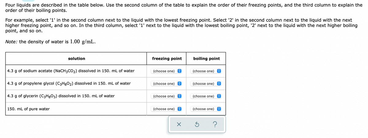 Four liquids are described in the table below. Use the second column of the table to explain the order of their freezing points, and the third column to explain the
order of their boiling points.
For example, select '1' in the second column next to the liquid with the lowest freezing point. Select '2' in the second column next to the liquid with the next
higher freezing point, and so on. In the third column, select '1' next to the liquid with the lowest boiling point, '2' next to the liquid with the next higher boiling
point, and so on.
Note: the density of water is 1.00 g/mL.
solution
freezing point
boiling point
4.3 g of sodium acetate (NaCH3CO2) dissolved in 150. mL of water
(choose one)
(choose one)
4.3 g of propylene glycol (C3H8O2) dissolved in 150. mL of water
(choose one)
(choose one)
4.3 g of glycerin (C3H8O3) dissolved in 150. mL of water
(choose one)
(choose one)
150. mL of pure water
(choose one)
(choose one)
?
