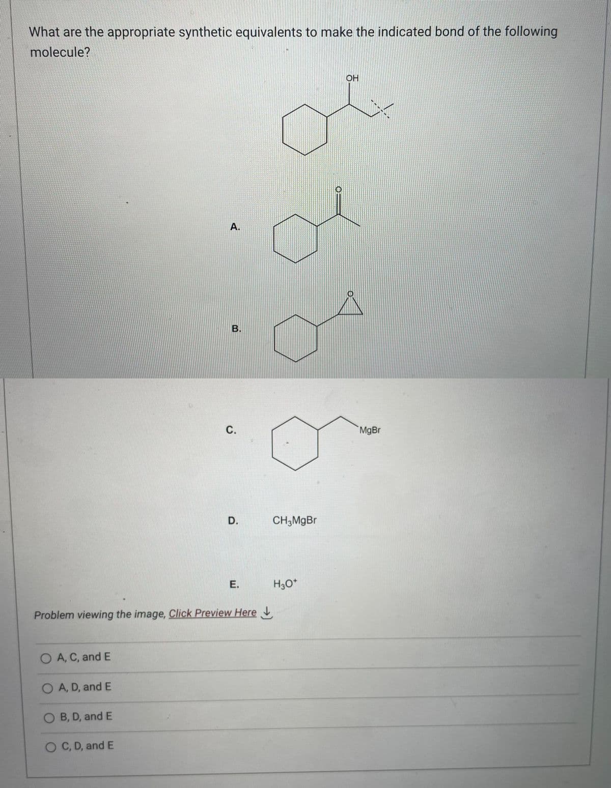 What are the appropriate synthetic equivalents to make the indicated bond of the following
molecule?
O A, C, and E
O A, D, and E
O B, D, and E
A.
O C, D, and E
B.
Problem viewing the image. Click Preview Here
C.
D.
E.
CH3MgBr
H3O+
OH
MgBr