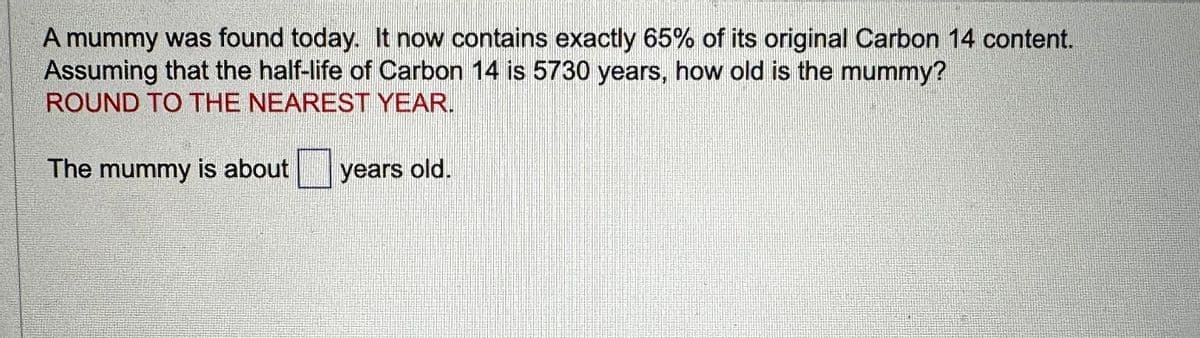 A mummy was found today. It now contains exactly 65% of its original Carbon 14 content.
Assuming that the half-life of Carbon 14 is 5730 years, how old is the mummy?
ROUND TO THE NEAREST YEAR.
The mummy is about
years old.