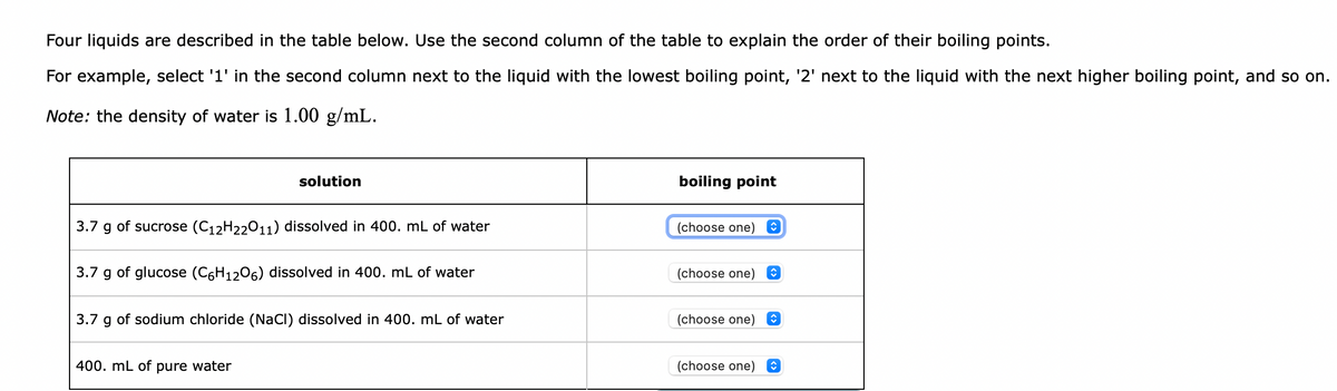 Four liquids are described in the table below. Use the second column of the table to explain the order of their boiling points.
For example, select '1' in the second column next to the liquid with the lowest boiling point, '2' next to the liquid with the next higher boiling point, and so on.
Note: the density of water is 1.00 g/mL.
solution
boiling point
3.7 g of sucrose (C12H22011) dissolved in 400. mL of water
(choose one)
3.7 g of glucose (C6H1206) dissolved in 400. mL of water
(choose one)
3.7 g of sodium chloride (NaCI) dissolved in 400. mL of water
(choose one)
400. mL of pure water
(choose one)
