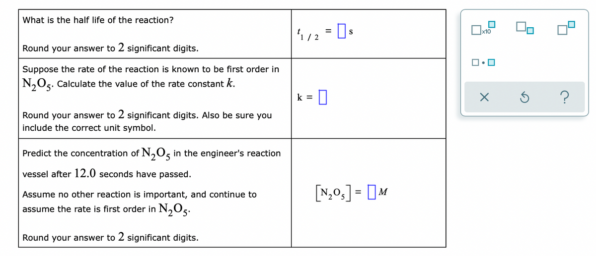 What is the half life of the reaction?
S
x10
Round your answer to 2 significant digits.
Suppose the rate of the reaction is known to be first order in
N,Og. Calculate the value of the rate constant k.
k =
Round your answer to 2 significant digits. Also be sure you
include the correct unit symbol.
Predict the concentration of N,0, in the engineer's reaction
vessel after 12.0 seconds have passed.
[N,0,] = [M
Assume no other reaction is important, and continue to
assume the rate is first order in N,Os.
Round your answer to 2 significant digits.
