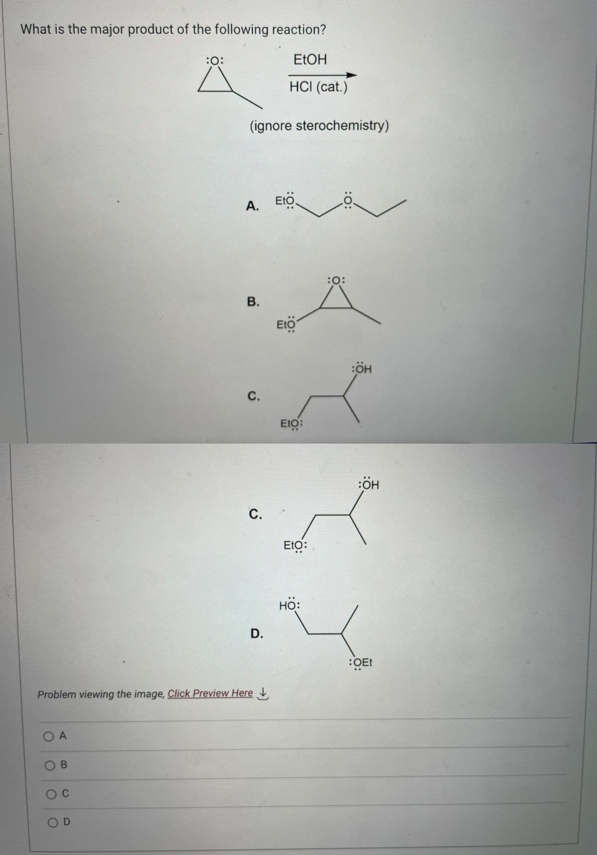 What is the major product of the following reaction?
EtOH
HCI (cat.)
O A
OB
O C
:O:
OD
(ignore sterochemistry)
A. Eto.
B.
Problem viewing the image. Click Preview Here
C.
C.
D.
:O:
Eto:
Eto:
HO:
:0:
:O:
:ÖH
:ÖH
:OEt