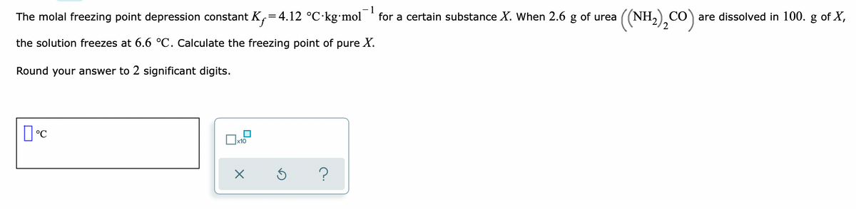 1
for a certain substance X. When 2.6 g of urea
(NH),CO):
The molal freezing point depression constant K,=4.12 °C·kg•mol
CO are dissolved in 100. g of X,
the solution freezes at 6.6 °C. Calculate the freezing point of pure X.
Round your answer to 2 significant digits.
