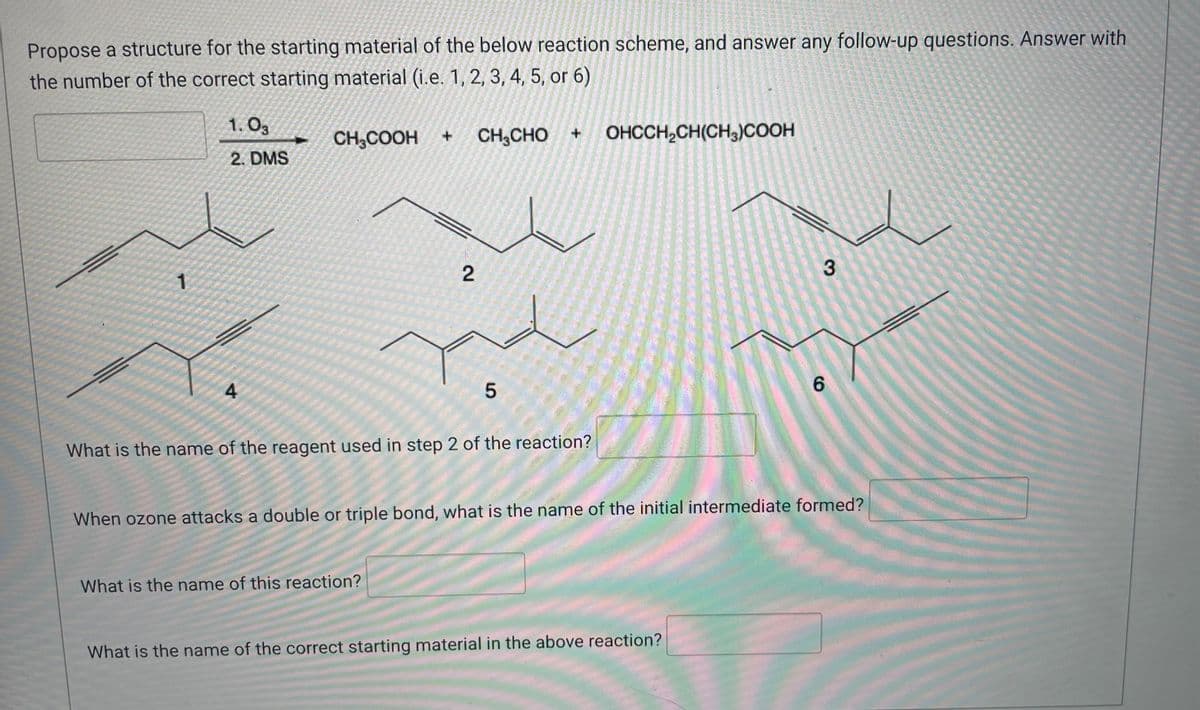 Propose a structure for the starting material of the below reaction scheme, and answer any follow-up questions. Answer with
the number of the correct starting material (i.e. 1, 2, 3, 4, 5, or 6)
1.03
+
CH3COOH
+
CH, CHO
OHCCH₂CH(CH3)COOH
2. DMS
2
6
4
5
What is the name of the reagent used in step 2 of the reaction?
When ozone attacks a double or triple bond, what is the name of the initial intermediate formed?
What is the name of this reaction?
What is the name of the correct starting material in the above reaction?
3