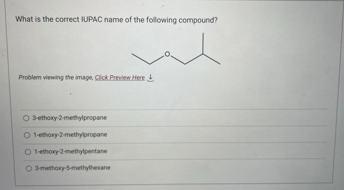 What is the correct IUPAC name of the following compound?
Problem viewing the image. Click Preview Here
3-ethoxy-2-methylpropane
O 1-ethoxy-2-methylpropane
O 1-ethoxy-2-methylpentane
O 3-methoxy-5-methylhexane