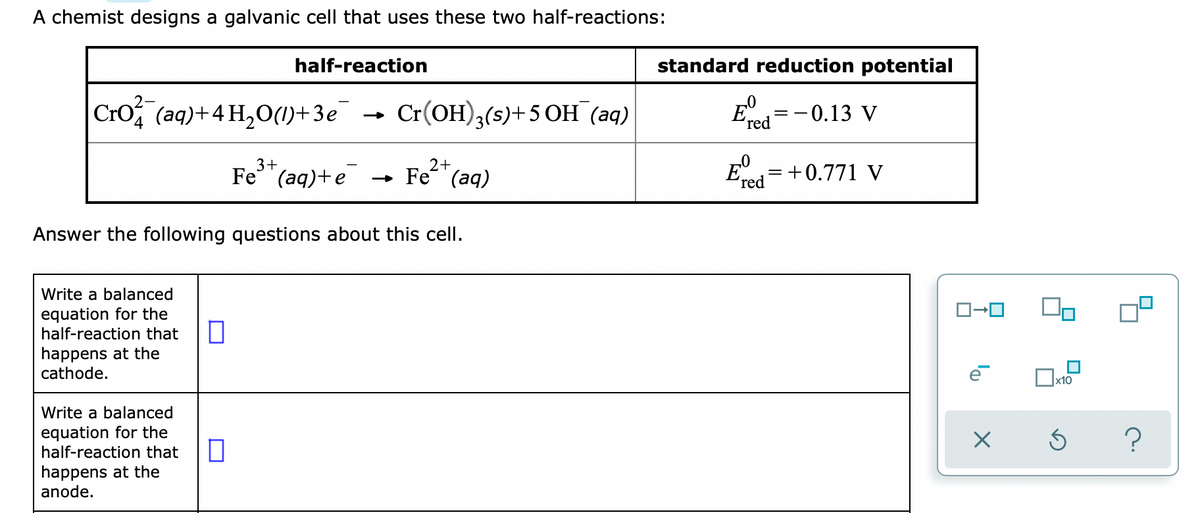 A chemist designs a galvanic cell that uses these two half-reactions:
half-reaction
standard reduction potential
Cro (aq)+4 H,O(1)+3e
Cr(OH),(5)+5 OH (aq)
E
-0.13 V
=
(red
Fe* (aq)
3+
Fe (aq)+e
- Fe (aq)
+0.771 V
(red
Answer the following questions about this cell.
Write a balanced
equation for the
half-reaction that
happens at the
cathode.
x10
Write a balanced
equation for the
half-reaction that
happens at the
anode.
