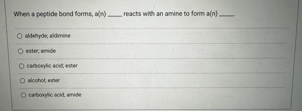 When a peptide bond forms, a(n)
O aldehyde; aldimine
O ester; amide
O carboxylic acid; ester
O alcohol; ester
O carboxylic acid; amide
reacts with an amine to form a(n)