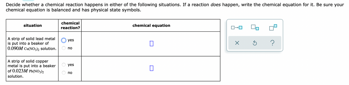 Decide whether a chemical reaction happens in either of the following situations. If a reaction does happen, write the chemical equation for it. Be sure your
chemical equation is balanced and has physical state symbols.
chemical
situation
chemical equation
reaction?
A strip of solid lead metal
is put into a beaker of
0.090M Cu(NO3)2 solution.
yes
no
A strip of solid copper
metal is put into a beaker
of 0.023M Pb(NO3)2
yes
no
solution.
