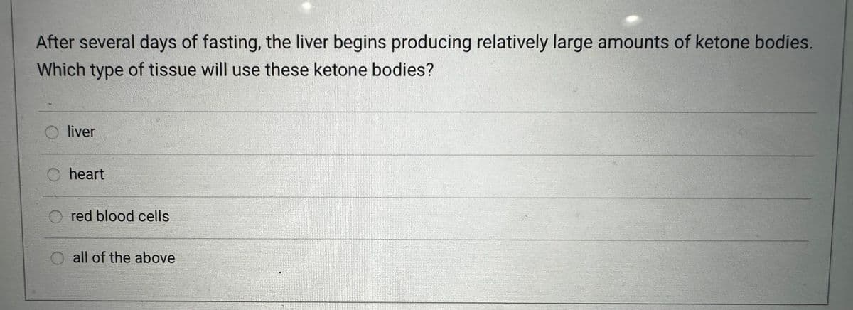 After several days of fasting, the liver begins producing relatively large amounts of ketone bodies.
Which type of tissue will use these ketone bodies?
liver
heart
red blood cells
O all of the above