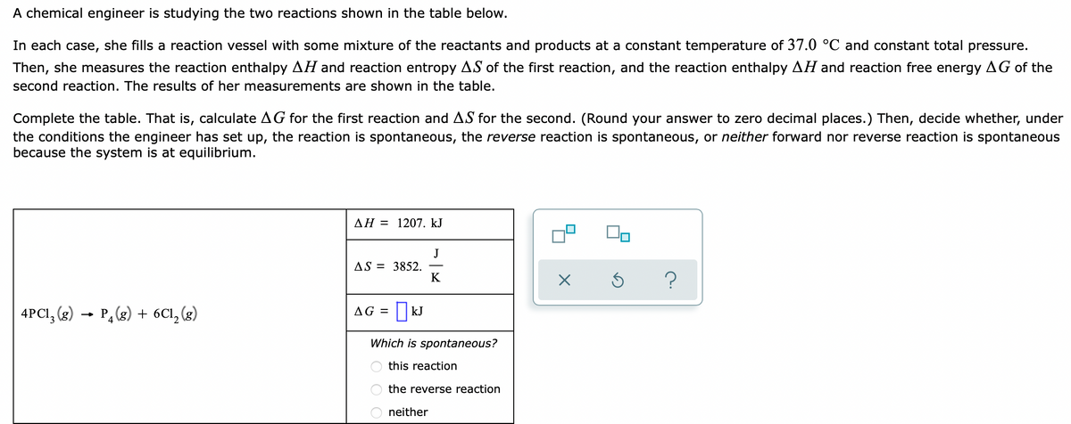A chemical engineer is studying the two reactions shown in the table below.
In each case, she fills a reaction vessel with some mixture of the reactants and products at a constant temperature of 37.0 °C and constant total pressure.
Then, she measures the reaction enthalpy AH and reaction entropy AS of the first reaction, and the reaction enthalpy AH and reaction free energy AG of the
second reaction. The results of her measurements are shown in the table.
Complete the table. That is, calculate AG for the first reaction and AS for the second. (Round your answer to zero decimal places.) Then, decide whether, under
the conditions the engineer has set up, the reaction is spontaneous, the reverse reaction is spontaneous, or neither forward nor reverse reaction is spontaneous
because the system is at equilibrium.
AH = 1207. kJ
J
AS = 3852.
K
4PCI, (g) → P,(g) + 6Cl, (g)
AG = | kJ
Which is spontaneous?
this reaction
the reverse reaction
neither
