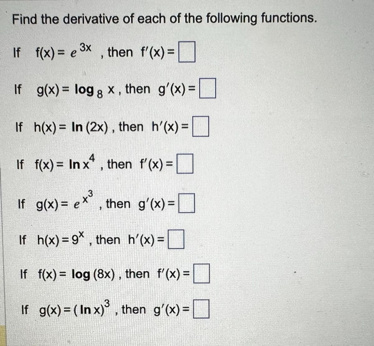 Find the derivative of each of the following functions.
3x
If f(x) = e ³x, then f'(x) = [
If
g(x) = log 8 x, then g'(x) =
If h(x) = In (2x), then h'(x) =
If f(x) = Inxª, then f'(x) =
If g(x) = ex³, then g'(x) =
If h(x)=9*, then_h'(x) =
If f(x) = log (8x), then f'(x) =
If g(x) = (Inx)³, then g'(x) =
3