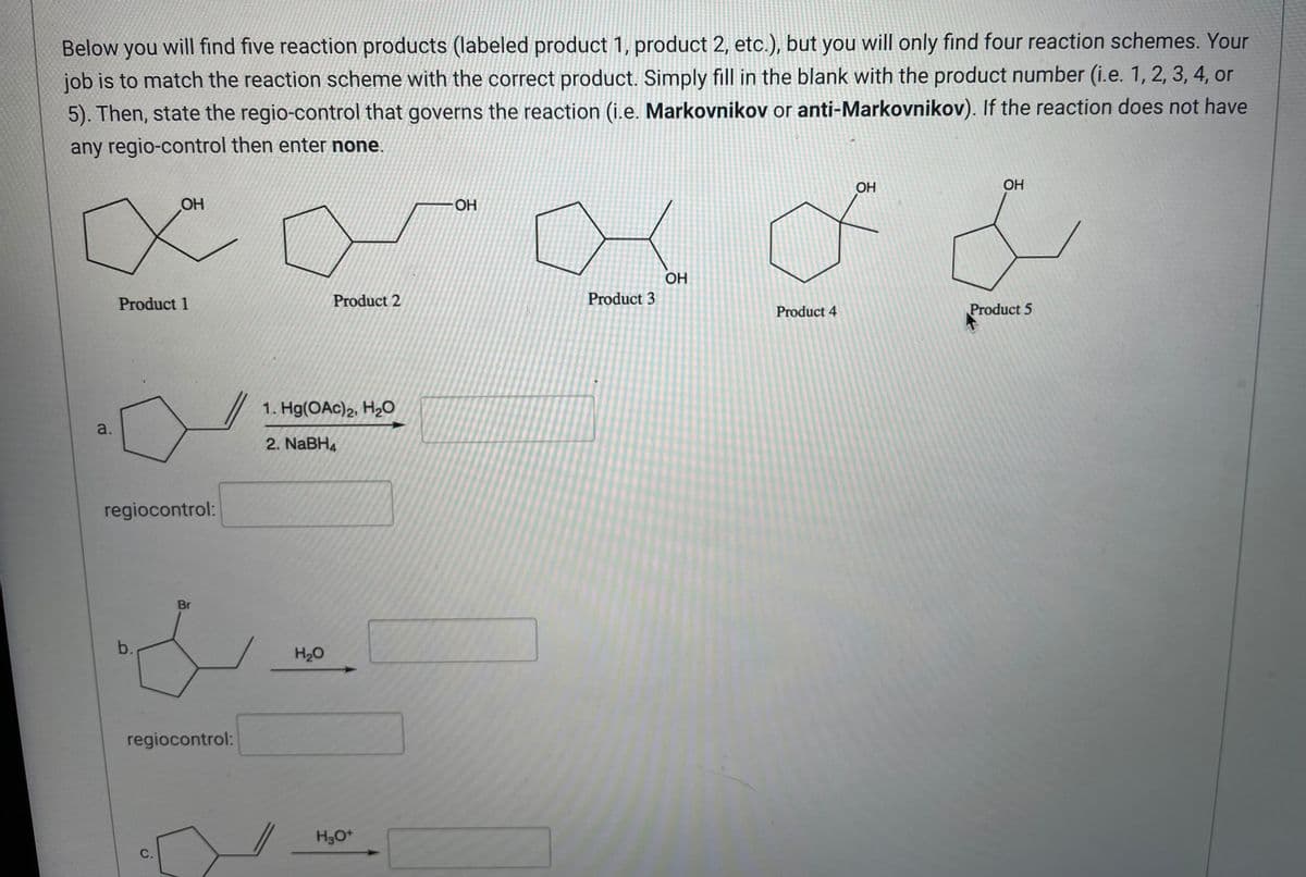 Below you will find five reaction products (labeled product 1, product 2, etc.), but you will only find four reaction schemes. Your
job is to match the reaction scheme with the correct product. Simply fill in the blank with the product number (i.e. 1, 2, 3, 4, or
5). Then, state the regio-control that governs the reaction (i.e. Markovnikov or anti-Markovnikov). If the reaction does not have
any regio-control then enter none.
OH
OH
OH
- OH
d
OH
Product 2
Product 3
Product 4
Product 5
1. Hg(OAc)2, H₂O
2. NaBH4
H₂O
Product 1
a.
regiocontrol:
Br
b.
regiocontrol:
C.
H₂O+