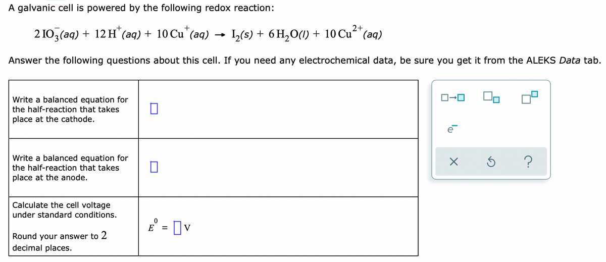 A galvanic cell is powered by the following redox reaction:
+
2 IO3 (aq) + 12 H' (aq) + 10 Cu'(aq)
) - 1,(s) + 6 H,0(1) + 10 Cu²*(aq)
Answer the following questions about this cell. If you need any electrochemical data, be sure you get it from the ALEKS Data tab.
Write a balanced equation for
the half-reaction that takes
place at the cathode.
Write a balanced equation for
?
the half-reaction that takes
place at the anode.
Calculate the cell voltage
under standard conditions.
E° = Ov
Round your answer to 2
decimal places.
