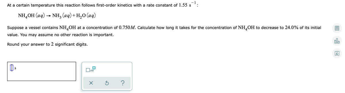 - 1
At a certain temperature this reaction follows first-order kinetics with a rate constant of 1.55 s
NH,ОH (аq) - Nн, (ад)+ н,о (ад)
Suppose a vessel contains NH,OH at a concentration of 0.750M. Calculate how long it takes for the concentration of NH,OH to decrease to 24.0% of its initial
value. You may assume no other reaction is important.
alo
Round your answer to 2 significant digits.
18
Ar
S
x10
