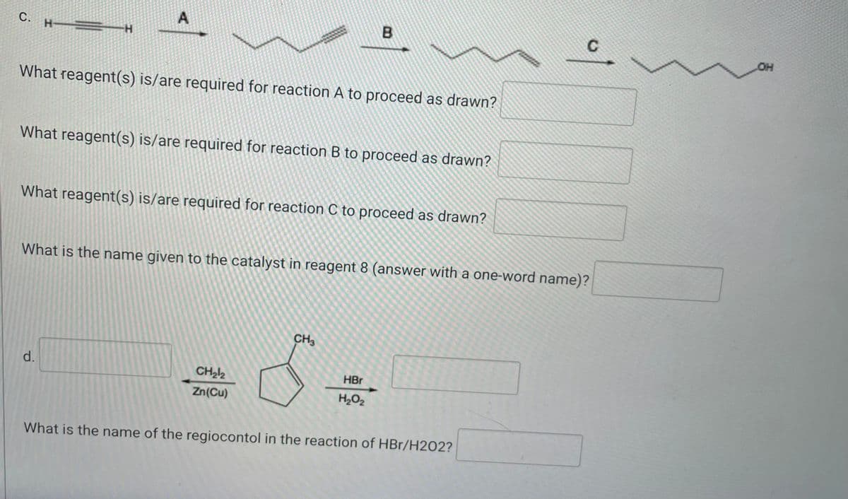 A
C.
B
H
H
What reagent(s) is/are required for reaction A to proceed as drawn?
What reagent(s) is/are required for reaction B to proceed as drawn?
What reagent(s) is/are required for reaction C to proceed as drawn?
What is the name given to the catalyst in reagent 8 (answer with a one-word name)?
CH3
d.
HBr
CH₂12
Zn(Cu)
H₂O₂
What is the name of the regiocontol in the reaction of HBr/H202?
of
OH