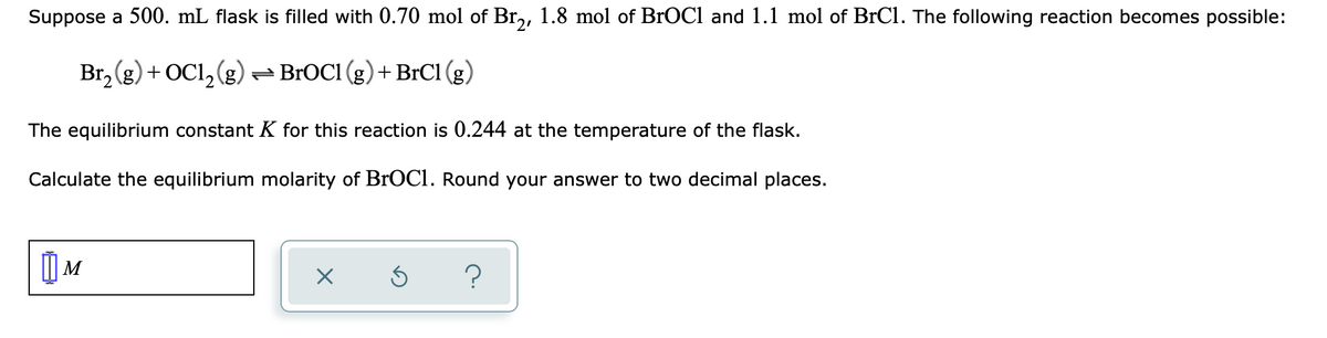 Suppose a 500. mL flask is filled with 0.70 mol of Br,, 1.8 mol of BrOCl and 1.1 mol of BrCl. The following reaction becomes possible:
Br, (g) + OCl,(g) =BROC1 (g)+BrCl (g)
The equilibrium constant K for this reaction is 0.244 at the temperature of the flask.
Calculate the equilibrium molarity of BrOCI. Round your answer to two decimal places.
?
