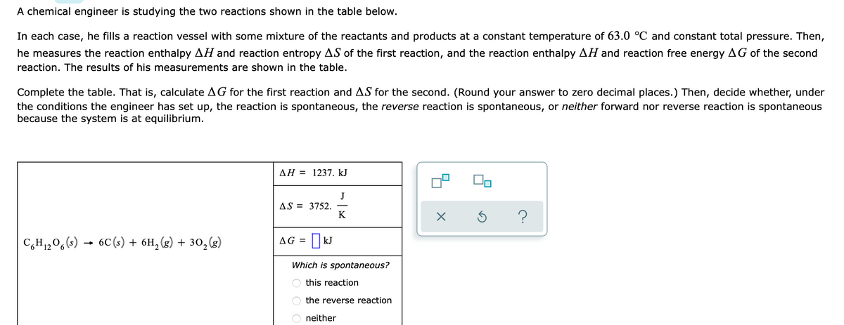A chemical engineer is studying the two reactions shown in the table below.
In each case, he fills a reaction vessel with some mixture of the reactants and products at a constant temperature of 63.0 °C and constant total pressure. Then,
he measures the reaction enthalpy AH and reaction entropy AS of the first reaction, and the reaction enthalpy AH and reaction free energy AG of the second
reaction. The results of his measurements are shown in the table.
Complete the table. That is, calculate AG for the first reaction and AS for the second. (Round your answer to zero decimal places.) Then, decide whether, under
the conditions the engineer has set up, the reaction is spontaneous, the reverse reaction is spontaneous, or neither forward nor reverse reaction is spontaneous
because the system is at equilibrium.
AH = 1237. kJ
J
AS = 3752.
K
?
C,H1,0,(s) → 6C (s) + 6H, (g) + 30,(g)
AG = ||kJ
Which is spontaneous?
this reaction
the reverse reaction
neither
