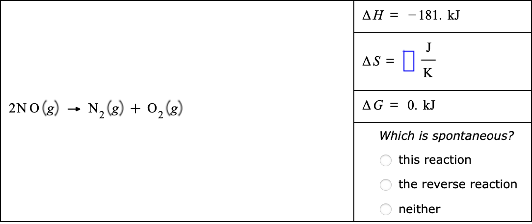 AH = -181. kJ
J
AS =
K
2NO (g)
N, (g) + 0,(g)
AG = 0. kJ
Which is spontaneous?
this reaction
the reverse reaction
neither
