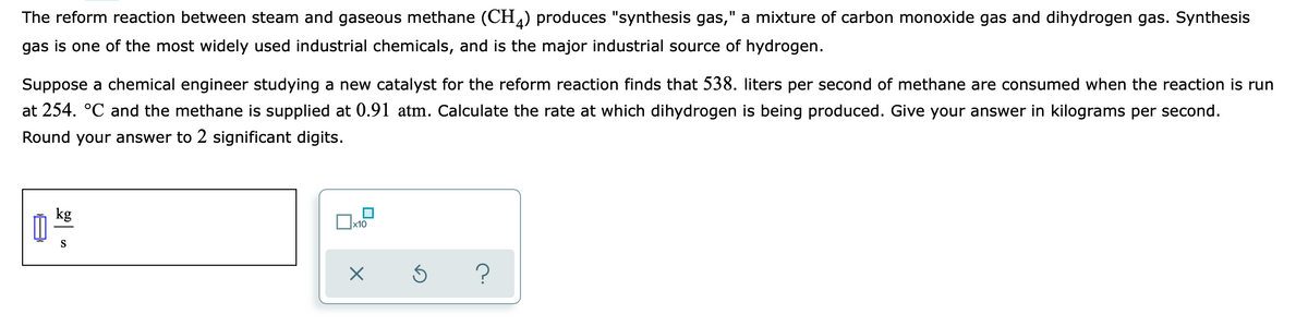 The reform reaction between steam and gaseous methane (CH) produces "synthesis gas," a mixture of carbon monoxide gas and dihydrogen gas. Synthesis
gas is one of the most widely used industrial chemicals, and is the major industrial source of hydrogen.
Suppose a chemical engineer studying a new catalyst for the reform reaction finds that 538. liters per second of methane are consumed when the reaction is run
at 254. °C and the methane is supplied at 0.91 atm. Calculate the rate at which dihydrogen is being produced. Give your answer in kilograms per second.
Round your answer to 2 significant digits.
kg
x10
S
