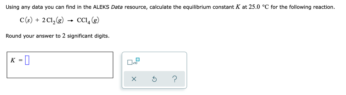 Using any data you can find in the ALEKS Data resource, calculate the equilibrium constant K at 25.0 °C for the following reaction.
C(s) + 2 Cl,(g)
→ CCI, (g)
Round your answer to 2 significant digits.
K = 1
x10
