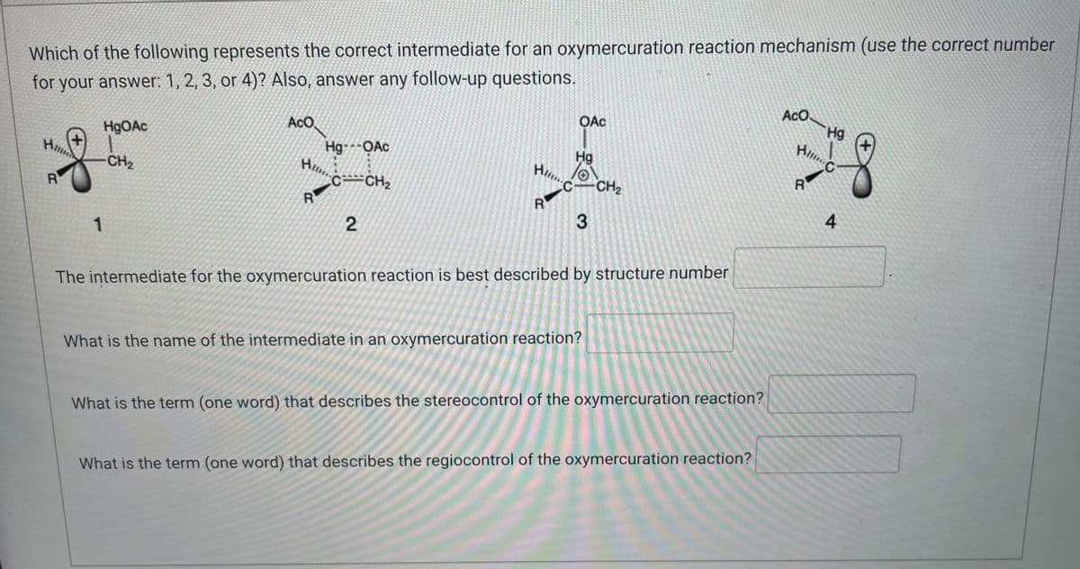 Which of the following represents the correct intermediate for an oxymercuration reaction mechanism (use the correct number
for your answer: 1, 2, 3, or 4)? Also, answer any follow-up questions.
ACO.
Hg
Aco
HgOAc
OAc
Hg
Hil
Hg---OAc
C
Hi...
CH₂
H-CH₂
R
C CH₂
R
R
R
3
2
1
The intermediate for the oxymercuration reaction is best described by structure number
What is the name of the intermediate in an oxymercuration reaction?
What is the term (one word) that describes the stereocontrol of the oxymercuration reaction?
What is the term (one word) that describes the regiocontrol of the oxymercuration reaction?
4