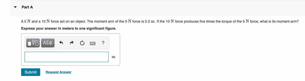 Part A
A 5 N and a 10 N force act on an object. The moment arm of the 5 N force is 0.2 m. If the 10 N force produces five times the torque of the 5 N force, what is its moment arm?
Express your answer in meters to one significant figure.
ΙΠ ΑΣΦ
Submit
Request Answer
?
m