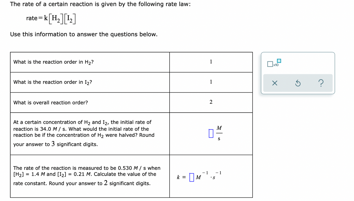 The rate of a certain reaction is given by the following rate law:
rate=k| H, || 12|
=<[H=][L]
Use this information to answer the questions below.
What is the reaction order in H2?
1
What is the reaction order in I2?
1
What is overall reaction order?
2
At a certain concentration of H2 and I2, the initial rate of
M
reaction is 34.0 M / s. What would the initial rate of the
reaction be if the concentration of H2 were halved? Round
S
your answer to 3 significant digits.
The rate of the reaction is measured to be 0.530 M /s when
[H2]
= 1.4 M and [I2] = 0.21 M. Calculate the value of the
- 1
- 1
k =
•S
rate constant. Round your answer to 2 significant digits.
