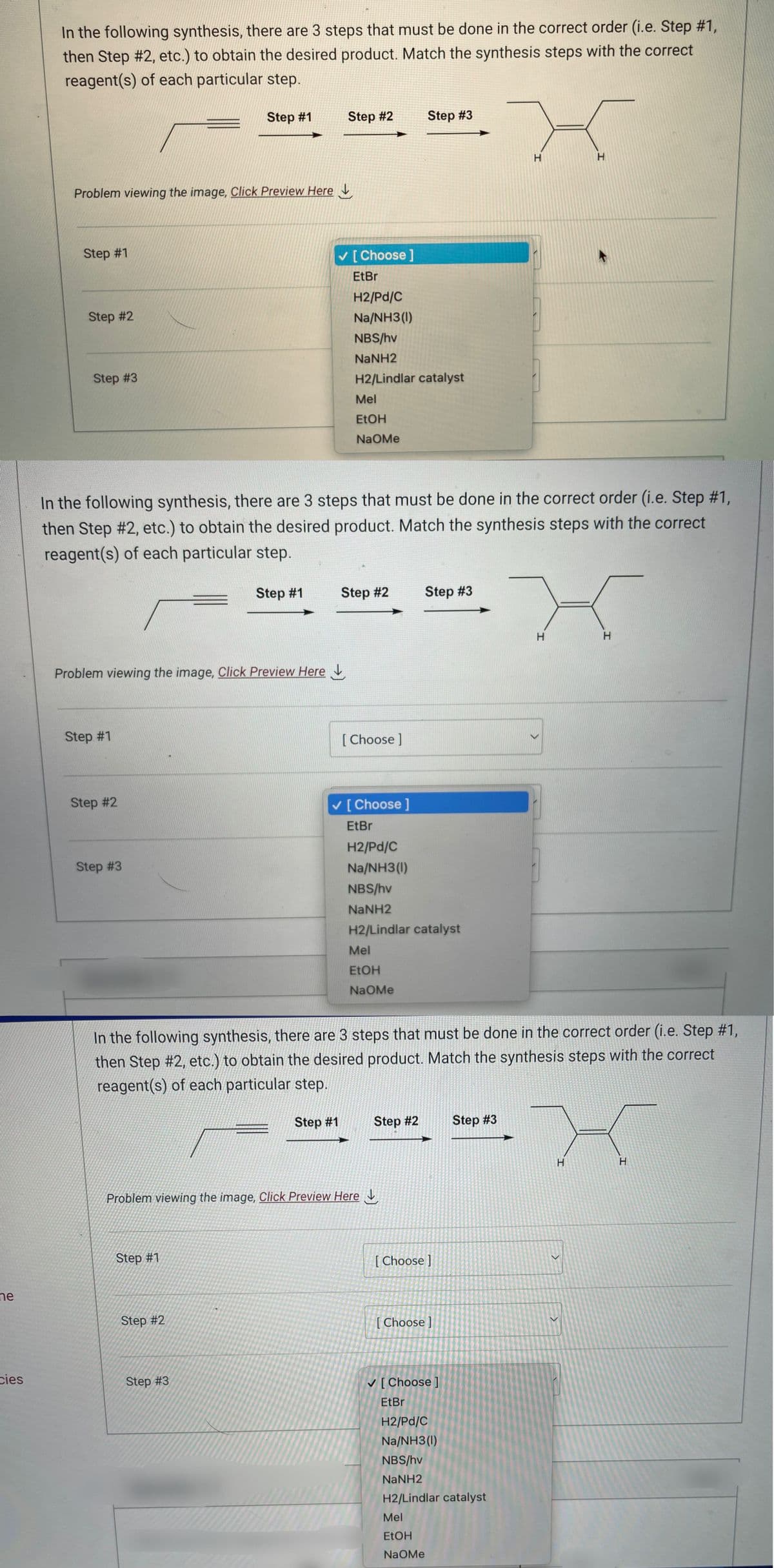 ne
cies
In the following synthesis, there are 3 steps that must be done in the correct order (i.e. Step #1,
then Step #2, etc.) to obtain the desired product. Match the synthesis steps with the correct
reagent(s) of each particular step.
Problem viewing the image. Click Preview Here
Step #1
Step #2
Step #3
Step #1
Problem viewing the image. Click Preview Here
Step #2
Step #3
Step #1
In the following synthesis, there are 3 steps that must be done in the correct order (i.e. Step #1,
then Step #2, etc.) to obtain the desired product. Match the synthesis steps with the correct
reagent(s) of each particular step.
Step #1
Step #1
Step #2
Step #3
Step #2
Step #1
✓ [Choose ]
EtBr
H2/Pd/C
Na/NH3 (1)
NBS/hv
NaNH2
H2/Lindlar catalyst
Mel
EtOH
NaOMe
Step #2
[Choose ]
Problem viewing the image. Click Preview Here
Mel
EtOH
NaOMe
Step #3
[Choose ]
EtBr
H2/Pd/C
Na/NH3(1)
NBS/hv
NaNH2
H2/Lindlar catalyst
In the following synthesis, there are 3 steps that must be done in the correct order (i.e. Step #1,
then Step #2, etc.) to obtain the desired product. Match the synthesis steps with the correct
reagent(s) of each particular step.
Step #2
Step #3
[Choose ]
[Choose]
Mel
EtOH
NaOMe
H
Step #3
✓ [Choose ]
EtBr
H2/Pd/C
Na/NH3(1)
NBS/hv
NaNH2
H2/Lindlar catalyst
H
H
H
<
>
H
H