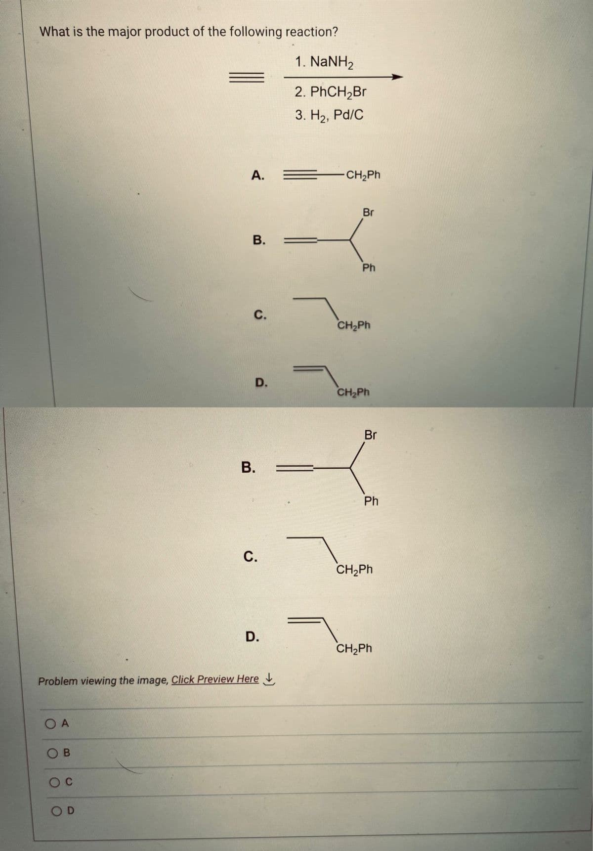 What is the major product of the following reaction?
1. NaNH2
2. PhCH₂Br
3. H₂, Pd/C
O A
OB
O C
A.
OD
B.
C.
D.
Problem viewing the image. Click Preview Here
B.
C.
D.
CH,Ph
Ph
CH,Ph
CH,Ph
Br
Ph
CH,Ph
CH,Ph