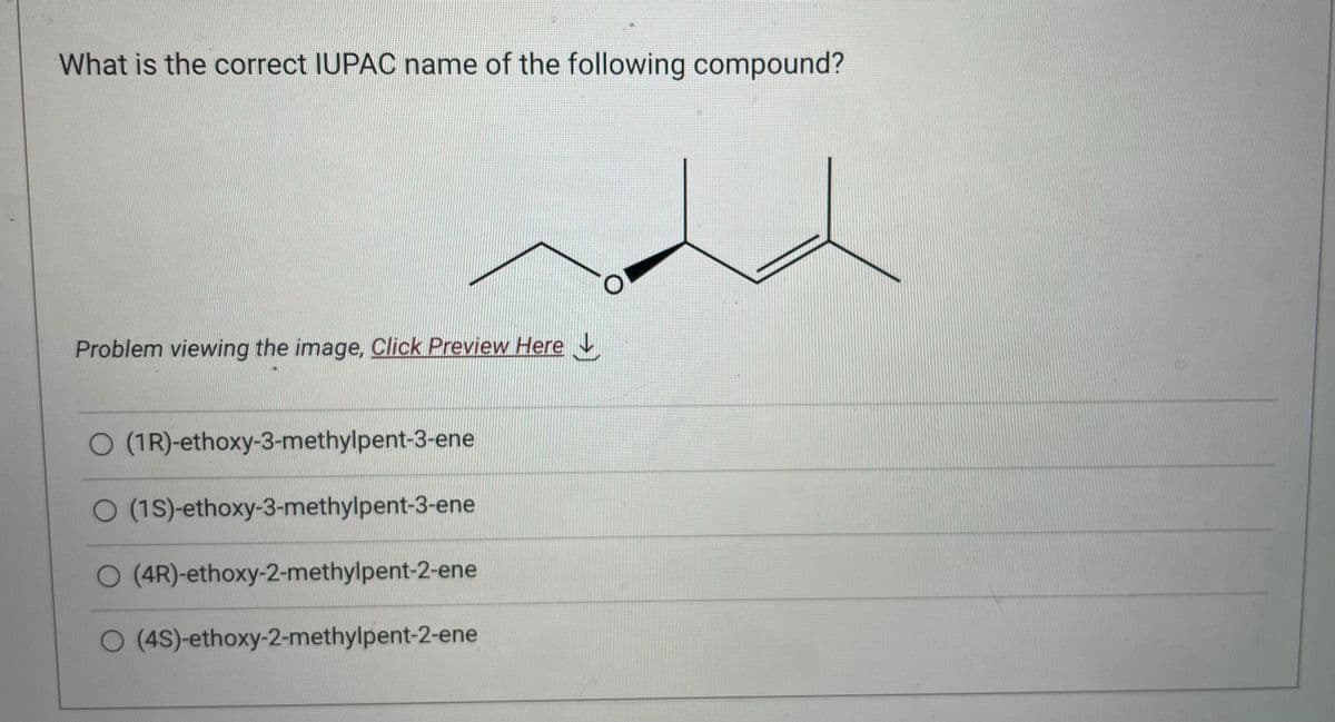 What is the correct IUPAC name of the following compound?
Problem viewing the image. Click Preview Here
O (1R)-ethoxy-3-methylpent-3-ene
O (1S)-ethoxy-3-methylpent-3-ene
O (4R)-ethoxy-2-methylpent-2-ene
O (4S)-ethoxy-2-methylpent-2-ene