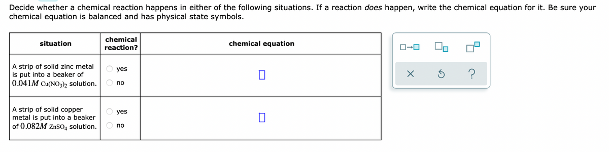 Decide whether a chemical reaction happens in either of the following situations. If a reaction does happen, write the chemical equation for it. Be sure your
chemical equation is balanced and has physical state symbols.
chemical
situation
chemical equation
reaction?
A strip of solid zinc metal
is put into a beaker of
0.041M Cu(NO3), solution.
yes
no
A strip of solid copper
metal is put into a beaker
of 0.082M ZnSO4 solution.
yes
no

