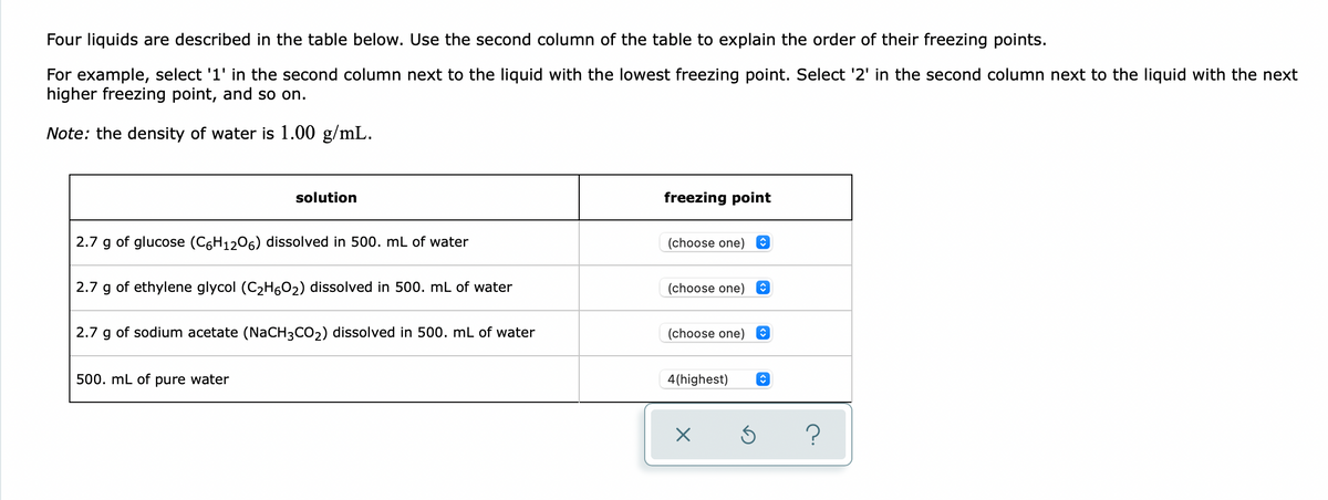 Four liquids are described in the table below. Use the second column of the table to explain the order of their freezing points.
For example, select '1' in the second column next to the liquid with the lowest freezing point. Select '2' in the second column next to the liquid with the next
higher freezing point, and so on.
Note: the density of water is 1.00 g/mL.
solution
freezing point
2.7 g of glucose (C6H1206) dissolved in 500. mL of water
(choose one)
2.7
of ethylene glycol (C2H602) dissolved in 500. mL of water
(choose one)
2.7
of sodium acetate (NaCH3CO2) dissolved in 500. mL of water
(choose one)
500. mL of pure water
4(highest)
?
