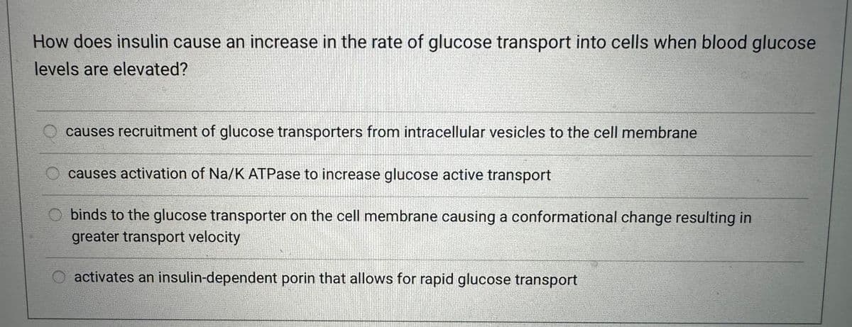 How does insulin cause an increase in the rate of glucose transport into cells when blood glucose
levels are elevated?
causes recruitment of glucose transporters from intracellular vesicles to the cell membrane
causes activation of Na/K ATPase to increase glucose active transport
binds to the glucose transporter on the cell membrane causing a conformational change resulting in
greater transport velocity
activates an insulin-dependent porin that allows for rapid glucose transport